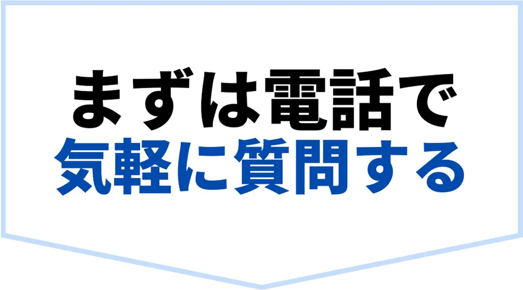 まずは電話で気軽に質問する